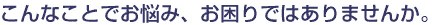 こんなことでお困りではありませんか?